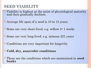 SEED VIABILITY
 Viability is highest at the point of physiological maturity
and then gradually declines
 Average life span of a seed is 10 to 15 years.
 Some are very short-lived. e.g. willow (< 1 week)
 Some are very long-lived. e.g. mimosa 221 years
 Conditions are very important for longevity
 Cold, dry, anaerobic conditions
 These are the conditions which are maintained in seed
banks
 