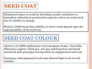 Mechanical injury to seeds by threshing usually contributes to
immediate reduction in germination capacity and to an accelerated
loss of viability in storage.
Wahlen (1929) found that viability in clover seeds depend upon the
impermeability of the seed coat.
Alison et al (1990) studied poor seed emergence of pea, Vicia faba,
Phaseolus vulgaris, Chick pea, cow pea and long bean and found
associated with genotypes having white or unpigmented seed coat.
Genotypes with pigmented seed coats showed high levels of seed
viability .
 