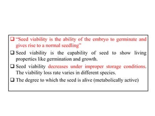  “Seed viability is the ability of the embryo to germinate and
gives rise to a normal seedling”
 Seed viability is the capability of seed to show living
properties like germination and growth.
 Seed viability decreases under improper storage conditions.
The viability loss rate varies in different species.
 The degree to which the seed is alive (metabolically active)
 