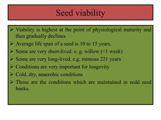 Seed viability
 Viability is highest at the point of physiological maturity and
then gradually declines
 Average life span of a seed is 10 to 15 years.
 Some are very short-lived. e. g. willow (<1 week)
 Some are very long-lived. e.g. mimosa 221 years
 Conditions are very important for longevity
 Cold, dry, anaerobic conditions
 Those are the conditions which are maintained in sedd seed
banks.
 