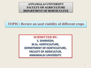 ANNAMALAI UNIVERSITY
FACULTY OF AGRICULTURE
DEPARTMENT OF HORTICULTUE
TOPIC: Review on seed viability of different crops
2
SUBMITTED BY:
S. SHARVESH,
M.Sc. HORTICULTURE,
DEPARTMENT OF HORTICULTURE,
FACULTY OF AGRICULTUR,
ANNAMALAI UNIVERSITY.
 