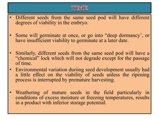 • Different seeds from the same seed pod will have different
degrees of viability in the embryo.
• Some will germinate at once, or go into “deep dormancy’, or
have insufficient viability to germinate at a later date.
• Similarly, different seeds from the same seed pod will have a
“chemical” lock which will not degrade except for the passage
of time.
• Environmental variation duriing seed development usually had
a little effect on the viability of seeds unless the ripening
process is interrupted by premature harvesting.
• Weathering of mature seeds in the field particularly in
conditions of excess moisture or freezing temperatures, results
in a product with inferior storage potential.
 