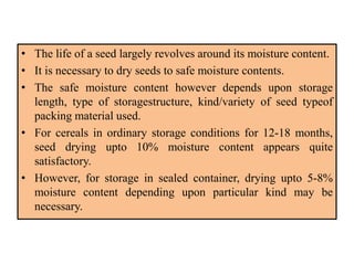• The life of a seed largely revolves around its moisture content.
• It is necessary to dry seeds to safe moisture contents.
• The safe moisture content however depends upon storage
length, type of storagestructure, kind/variety of seed typeof
packing material used.
• For cereals in ordinary storage conditions for 12-18 months,
seed drying upto 10% moisture content appears quite
satisfactory.
• However, for storage in sealed container, drying upto 5-8%
moisture content depending upon particular kind may be
necessary.
 