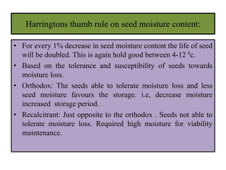 Harringtons thumb rule on seed moisture content:
• For every 1% decrease in seed moisture content the life of seed
will be doubled. This is again hold good between 4-12 0c.
• Based on the tolerance and susceptibility of seeds towards
moisture loss.
• Orthodox: The seeds able to tolerate moisture loss and less
seed moisture favours the storage. i.e, decrease moisture
increased storage period.
• Recalcitrant: Just opposite to the orthodox . Seeds not able to
tolerate moisture loss. Required high moisture for viability
maintenance.
 