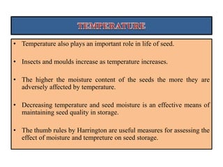 • Temperature also plays an important role in life of seed.
• Insects and moulds increase as temperature increases.
• The higher the moisture content of the seeds the more they are
adversely affected by temperature.
• Decreasing temperature and seed moisture is an effective means of
maintaining seed quality in storage.
• The thumb rules by Harrington are useful measures for assessing the
effect of moisture and tempreture on seed storage.
 