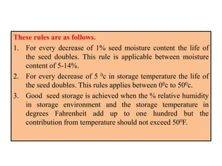 These rules are as follows.
1. For every decrease of 1% seed moisture content the life of
the seed doubles. This rule is applicable between moisture
content of 5-14%.
2. For every decrease of 5 0c in storage temperature the life of
the seed doubles. This rules applies between 00c to 500c.
3. Good seed storage is achieved when the % relative humidity
in storage environment and the storage temperature in
degrees Fahrenheit add up to one hundred but the
contribution from temperature should not exceed 500F.
 