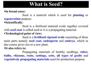 What is Seed?
In broad sense:
Seed is a material which is used for planting or
regeneration purpose.
Scientifically:
Seed is a fertilized matured ovule together covered
with seed coat is called seed or it is a propagating material.
Technological point of view:
Seed is a fertilized ripened ovule consisting of three
main parts namely seed coat, endosperm and embryo, which in
due course gives rise to a new plant.
It also refers to:
Propagating materials of healthy seedlings, tuber,
bulbs, rhizome, roots, cuttings, setts, all types of grafts and
vegetatively propagating materials used for production purpose.
 