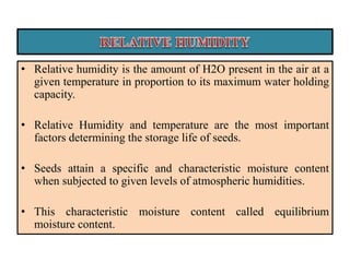 • Relative humidity is the amount of H2O present in the air at a
given temperature in proportion to its maximum water holding
capacity.
• Relative Humidity and temperature are the most important
factors determining the storage life of seeds.
• Seeds attain a specific and characteristic moisture content
when subjected to given levels of atmospheric humidities.
• This characteristic moisture content called equilibrium
moisture content.
 