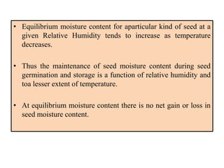 • Equilibrium moisture content for aparticular kind of seed at a
given Relative Humidity tends to increase as temperature
decreases.
• Thus the maintenance of seed moisture content during seed
germination and storage is a function of relative humidity and
toa lesser extent of temperature.
• At equilibrium moisture content there is no net gain or loss in
seed moisture content.
 