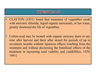 • CLAYTON (1931) found that treatment of vegetables seeds
with mercuric chloride, liquid organic mercurials, or hot water,
greatly shortened the life of vegetables.
• Cotton-seed may be treated with organic mercury dusts at any
time after harvest and there after stored for periods of up to
seventeen months without injurious effects resulting from the
treatment and without decreasing the beneficial effects of the
treatment in increasing seed viability and yield(Miles, 1939,
1941)
 