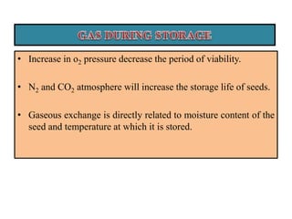 • Increase in o2 pressure decrease the period of viability.
• N2 and CO2 atmosphere will increase the storage life of seeds.
• Gaseous exchange is directly related to moisture content of the
seed and temperature at which it is stored.
 