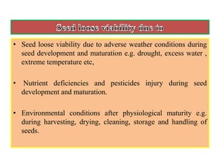 • Seed loose viability due to adverse weather conditions during
seed development and maturation e.g. drought, excess water ,
extreme temperature etc,
• Nutrient deficiencies and pesticides injury during seed
development and maturation.
• Environmental conditions after physiological maturity e.g.
during harvesting, drying, cleaning, storage and handling of
seeds.
 