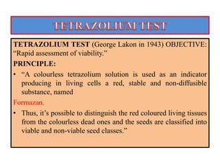 TETRAZOLIUM TEST (George Lakon in 1943) OBJECTIVE:
“Rapid assessment of viability.”
PRINCIPLE:
• “A colourless tetrazolium solution is used as an indicator
producing in living cells a red, stable and non-diffusible
substance, named
Formazan.
• Thus, it’s possible to distinguish the red coloured living tissues
from the colourless dead ones and the seeds are classified into
viable and non-viable seed classes.”
 