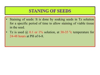 • Staining of seeds: It is done by soaking seeds in Tz solution
for a specific period of time to allow staining of viable tissue
in the seed.
• Tz is used @ 0.1 or 1% solution, at 30-35 0c temperature for
24-48 hours at PH of 6-8.
 
