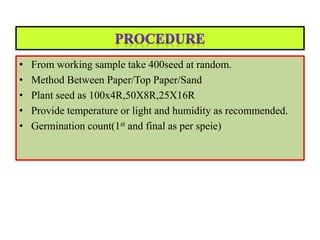 • From working sample take 400seed at random.
• Method Between Paper/Top Paper/Sand
• Plant seed as 100x4R,50X8R,25X16R
• Provide temperature or light and humidity as recommended.
• Germination count(1st and final as per speie)
 