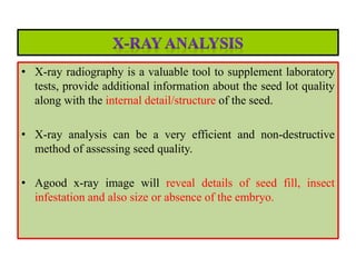 • X-ray radiography is a valuable tool to supplement laboratory
tests, provide additional information about the seed lot quality
along with the internal detail/structure of the seed.
• X-ray analysis can be a very efficient and non-destructive
method of assessing seed quality.
• Agood x-ray image will reveal details of seed fill, insect
infestation and also size or absence of the embryo.
 