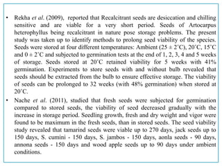 • Rekha et al. (2009), reported that Recalcitrant seeds are desiccation and chilling
sensitive and are viable for a very short period. Seeds of Artocarpus
heterophyllus being recalcitrant in nature pose storage problems. The present
study was taken up to identify methods to prolong seed viability of the species.
Seeds were stored at four different temperatures: Ambient (25 ± 2˚C), 20˚C, 15˚C
and 0 ± 2˚C and subjected to germination tests at the end of 1, 2, 3, 4 and 5 weeks
of storage. Seeds stored at 20˚C retained viability for 5 weeks with 41%
germination. Experiments to store seeds with and without bulb revealed that
seeds should be extracted from the bulb to ensure effective storage. The viability
of seeds can be prolonged to 32 weeks (with 48% germination) when stored at
20˚C.
• Nache et al. (2011), studied that fresh seeds were subjected for germination
compared to stored seeds, the viability of seed decreased gradually with the
increase in storage period. Seedling growth, fresh and dry weight and vigor were
found to be maximum in the fresh seeds, than in stored seeds. The seed viability
study revealed that tamarind seeds were viable up to 270 days, jack seeds up to
150 days, S. cumini - 150 days, S. jambos - 150 days, aonla seeds - 90 days,
annona seeds - 150 days and wood apple seeds up to 90 days under ambient
conditions.
 