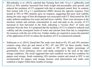 • Shivashankar et al. (2013), reported that Treating fruit with 1.0 g l–1 gibberellic acid
(GA3) at 50% maturity increased fruit fresh weight and presumably seed growth, and
reduced the incidence of CT compared with that in untreated control fruit. In contrast,
fruit treated with 3.0 g l–1 paclobutrazol (PBZ) showed the opposite response. Fruit
treated at 70% or 90% maturity gave no response, suggesting that poor seed viability
during the early stage of fruit development was associated with CT. Seed stored for 30 d
under ambient conditions lost water and had lower viability. There were decreases in the
moisture content and calcium concentration in seed and pulp as the severity of CT
increased in fruit harvested in the field, indicating a “reverse flow” of water and
nutrients from the fruit. It is proposed that the incidence of CT is related to reduced seed
viability and the consequent losses of water and calcium from fruit due to competition
for resources with the rest of the tree. Further studies are required to assess the potential
of the application of GA3 to reduce the incidence of CT in commercial orchards.
• Zulhisyam et al. (2013), found that The seeds were dried to 6%, 8% and 10% moisture
contents using silica gel and stored at 0ºC, 4ºC and 28ºC for three months. Seeds
containing 6% moisture content and stored at 0ºC gave higher percentage of
germination, lower dormancy, lower seed death compared to the seed of the other
storage conditions. The result suggested that such condition was the best condition for
papaya seed storage. Seeds containing 10% moisture content and stored at 28ºC is not
recommended for papaya seed storage because seed deterioration rate under such
condition is higher within three months of storage.
 