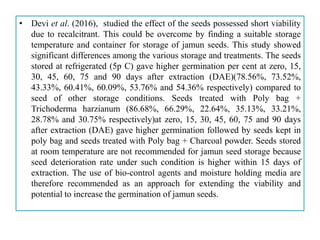 • Devi et al. (2016), studied the effect of the seeds possessed short viability
due to recalcitrant. This could be overcome by finding a suitable storage
temperature and container for storage of jamun seeds. This study showed
significant differences among the various storage and treatments. The seeds
stored at refrigerated (5p C) gave higher germination per cent at zero, 15,
30, 45, 60, 75 and 90 days after extraction (DAE)(78.56%, 73.52%,
43.33%, 60.41%, 60.09%, 53.76% and 54.36% respectively) compared to
seed of other storage conditions. Seeds treated with Poly bag +
Trichoderma harzianum (86.68%, 66.29%, 22.64%, 35.13%, 33.21%,
28.78% and 30.75% respectively)at zero, 15, 30, 45, 60, 75 and 90 days
after extraction (DAE) gave higher germination followed by seeds kept in
poly bag and seeds treated with Poly bag + Charcoal powder. Seeds stored
at room temperature are not recommended for jamun seed storage because
seed deterioration rate under such condition is higher within 15 days of
extraction. The use of bio-control agents and moisture holding media are
therefore recommended as an approach for extending the viability and
potential to increase the germination of jamun seeds.
 