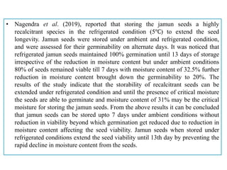 • Nagendra et al. (2019), reported that storing the jamun seeds a highly
recalcitrant species in the refrigerated condition (5℃) to extend the seed
longevity. Jamun seeds were stored under ambient and refrigerated condition,
and were assessed for their germinability on alternate days. It was noticed that
refrigerated jamun seeds maintained 100% germination until 13 days of storage
irrespective of the reduction in moisture content but under ambient conditions
80% of seeds remained viable till 7 days with moisture content of 32.5% further
reduction in moisture content brought down the germinability to 20%. The
results of the study indicate that the storability of recalcitrant seeds can be
extended under refrigerated condition and until the presence of critical moisture
the seeds are able to germinate and moisture content of 31% may be the critical
moisture for storing the jamun seeds. From the above results it can be concluded
that jamun seeds can be stored upto 7 days under ambient conditions without
reduction in viability beyond which germination get reduced due to reduction in
moisture content affecting the seed viability. Jamun seeds when stored under
refrigerated conditions extend the seed viability until 13th day by preventing the
rapid decline in moisture content from the seeds.
 