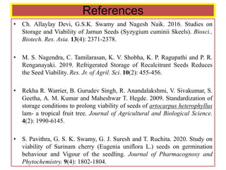 References
• Ch. Allaylay Devi, G.S.K. Swamy and Nagesh Naik. 2016. Studies on
Storage and Viability of Jamun Seeds (Syzygium cuminii Skeels). Biosci.,
Biotech. Res. Asia. 13(4): 2371-2378.
• M. S. Nagendra, C. Tamilarasan, K. V. Shobha, K. P. Ragupathi and P. R.
Renganayaki. 2019. Refrigerated Storage of Recalcitrant Seeds Reduces
the Seed Viability. Res. Jr. of Agril. Sci. 10(2): 455-456.
• Rekha R. Warrier, B. Gurudev Singh, R. Anandalakshmi, V. Sivakumar, S.
Geetha, A. M. Kumar and Maheshwar T. Hegde. 2009. Standardization of
storage conditions to prolong viability of seeds of artocarpus heterophyllus
lam- a tropical fruit tree. Journal of Agricultural and Biological Science.
4(2): 1990-6145.
• S. Pavithra, G. S. K. Swamy, G. J. Suresh and T. Ruchita. 2020. Study on
viability of Surinam cherry (Eugenia uniflora L.) seeds on germination
behaviour and Vigour of the seedling. Journal of Pharmacognosy and
Phytochemistry. 9(4): 1802-1804.
 