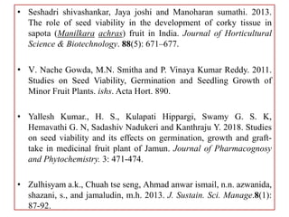 • Seshadri shivashankar, Jaya joshi and Manoharan sumathi. 2013.
The role of seed viability in the development of corky tissue in
sapota (Manilkara achras) fruit in India. Journal of Horticultural
Science & Biotechnology. 88(5): 671–677.
• V. Nache Gowda, M.N. Smitha and P. Vinaya Kumar Reddy. 2011.
Studies on Seed Viability, Germination and Seedling Growth of
Minor Fruit Plants. ishs. Acta Hort. 890.
• Yallesh Kumar., H. S., Kulapati Hippargi, Swamy G. S. K,
Hemavathi G. N, Sadashiv Nadukeri and Kanthraju Y. 2018. Studies
on seed viability and its effects on germination, growth and graft-
take in medicinal fruit plant of Jamun. Journal of Pharmacognosy
and Phytochemistry. 3: 471-474.
• Zulhisyam a.k., Chuah tse seng, Ahmad anwar ismail, n.n. azwanida,
shazani, s., and jamaludin, m.h. 2013. J. Sustain. Sci. Manage.8(1):
87-92.
 