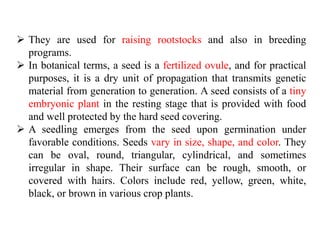  They are used for raising rootstocks and also in breeding
programs.
 In botanical terms, a seed is a fertilized ovule, and for practical
purposes, it is a dry unit of propagation that transmits genetic
material from generation to generation. A seed consists of a tiny
embryonic plant in the resting stage that is provided with food
and well protected by the hard seed covering.
 A seedling emerges from the seed upon germination under
favorable conditions. Seeds vary in size, shape, and color. They
can be oval, round, triangular, cylindrical, and sometimes
irregular in shape. Their surface can be rough, smooth, or
covered with hairs. Colors include red, yellow, green, white,
black, or brown in various crop plants.
 