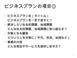 ビジネスプランの項目①
・ビジネスプラン名（タイトル）
　ビジネスプランを一言で表すと？
・解決したい社会的課題、地域課題
　どんな社会的課題、地域課題に取り組むか？
・対象となる顧客
　どういう人を対象に（年代、性別、地域など）
・事業の内容
　どんな商品やサービスを提供しますか？

                         8
 