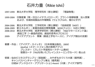 ⽯井⼒重（Rikie Ishii）
1997‐1999 東北⼤学⼤学院   理学研究科（修⼠課程）   「理論物理」

1999‐2004 ⽇製産業（現・⽇⽴ハイテクノロジーズ） プラント制御装置 法⼈営業
          および、先端技術製品の市場開拓（ウェラブルPC、極⼩ICタグ）

2004‐2006 東北⼤学⼤学院 ⼯学研究科（博⼠課程）「技術経営（MOT）」
2006‐2009 新エネルギー・産業技術総合開発機構 NEDOフェロー（D社に常駐）
2008‐2010 東北⼤学⼤学院 経済学研究科（博⼠課程）「R&Dマネージメント論」
          創造⼯学（〜創造的認知、創造的思考のプロセス）
2009‐     アイデアプラント 開業（創造⼯学をベースに、アイデア創出の⽀援）


著書・作品：『アイデア・スイッチ』（⽇本実業出版社、2009）
       ideaPod（スマートフォン⽤の発想アプリ）
       ブレスター（ブレスト学習⽤カードゲーム教材）
       智慧カード（TRIZを⽤いたブレインストーミングカード）他11点

受賞：仙台ビジネスグランプリ（奨励賞）、みやぎものづくり⼤賞（優秀賞）、
   キャンパスベンチャーグランプリ東北（優秀賞）、
   ⽇経BP アンドロイド・アプリケーションAward（⼤賞：アイデア部⾨）
                                              114
 