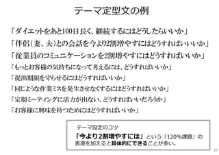 テーマ定型⽂の例

「ダイエットをあと100日長く、継続するにはどうしたらいいか」
「伴侶（妻、夫）との会話を今より2割増やすにはどうすればいいいか」
「従業員のコミュニケーションを2割増やすにはどうすればいいか」
「もっとお客様の気持ちになって考えるには、どうすればいいか」
「提出期限を守らせるにはどうすればいいか」
「同じような作業ミスを発生させなくするにはどうすればいいか」
「定期ミーティングに活力が出ない。どうすればいいだろうか」
「お客様に興味を持つためにはどうすればいいか」

            テーマ設定のコツ
           「今より2割増やすには」という「120%課題」の
            表現を加えると具体的にできることが多い。
                                      39
 