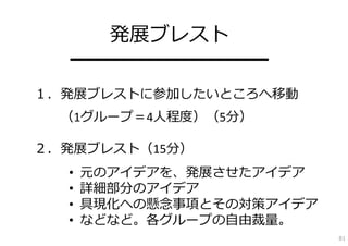 発展ブレスト
  ━━━━━━━━━━
１．発展ブレストに参加したいところへ移動
  （1グループ＝4⼈程度）（5分）

２．発展ブレスト（15分）
  •   元のアイデアを、発展させたアイデア
  •   詳細部分のアイデア
  •   具現化への懸念事項とその対策アイデア
  •   などなど。各グループの⾃由裁量。
                           81
 