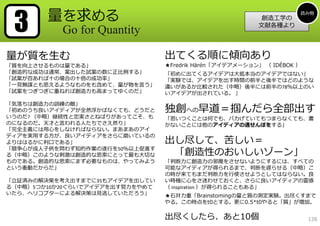 3      量を求める                                                       読み物
                                                          創造⼯学の
                                                         ⽂献各種より
           Go for Quantity

量が質を⽣む                           出てくる順に傾向あり
「質を向上させるものは量である」                 ★Fredrik Härén「アイデアメーション」 （ IDÉBOK ）
「創造的な成功は通常、案出した試案の数に正⽐例する」       「初めに出てくるアイデアは⼤抵本当のアイデアではない」
「試案が百あれば⼗の場合の⼗倍の成功率」             「実験では、アイデアを出す時間の前半と後半ではどのような
「⼀⾒無謀とも思えるようなものをも含めて、量が物を⾔う」     違いがあるか⽐較された（中略）後半には前半の78％以上のい
「試案をつぎつぎに重ねれば創造⼒も⾼まってゆくのだ」       いアイデアが出されている。 」

「気落ちは創造⼒の訓練の敵」
「初めのうち良いアイディアが全然浮かばなくても、どうだと     独創への早道＝掴んだら全部出す
いうのだ? （中略）継続性と忠実さとねばりがあってこそ、も    「思いつくことは何でも、バカげていてもつまらなくても、書
のになるのだ。天才と⾔われる⼈たちでさえ然り」          かないことには他のアイディアの通せんぼをする」
「完全主義には⽤⼼をしなければならない。まあまあのアイ
ディアを実⽤する⽅が、良いアイディアをさらに磨いているの
よりははるかに利⼝である」                    出し尽して、苦しい＝
「競争⼼が成⼈⼦供を問わず知的作業の遂⾏を50％以上促進す
る（中略）このような刺激は創造的な思索にとって最も⼤切な      「創造性のおいしいゾーン」
ものである。創造的な思索にまず必要なものは、やってみよう     「判断⼒に創造⼒の邪魔をさせないようにするには、すべての
という衝動だからだ」                       可能なアイディアが得られるまで、判断を遅らせる（中略）こ
                                 の時が来てもまだ判断⼒を⾏使させようとしてはならない。良
「⽴証済みの解決策を考え出すまでに35もアイデアを出してい    い時機に⼼をさ迷わせておくと、さらに良いアイディアの霊感
る（中略）5つか10か20ぐらいでアイデアを出す努⼒をやめて   （ inspiration ）が得られることもある」
いたら、ヘリコプターによる解決策は⾒逃していただろう」      ★⽯井⼒重「Brainstomingの量と質の測定実験。出尽くすまで
                                 やる。この時点をt0とする。更に0.5*t0やると「質」が増加。

                                 出尽くしたら、あと10個                           126
 