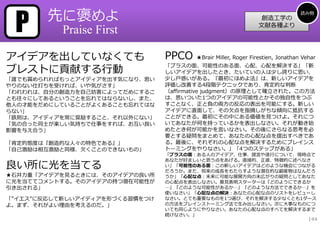 P      先に褒めよ                                                                  読み物
                                                               創造⼯学の
                                                              ⽂献各種より
           Praise First

アイデアを出していなくても                   PPCO   ★Brair Miller, Roger Firestien, Jonathan Vehar

ブレストに貢献する⾏動
                                「プラスの⾯、可能性のある⾯、⼼配、⼼配を解決する」「新
                                しいアイデアを出したとき、たいていの⼈は少し誇りに思い、
「誰でも賞められればもっとアイディアを出す気になり、思い    少し⼾惑いがある。『最初にほめよ法』は、新しいアイデアを
やりのない仕打ちを受ければ、いや気がさす」           評価し改善する4段階テクニックであり、肯定的な判断
「われわれは、⾃分の創造⼒を⾃⼰妨害によってだめにするこ    （affirmative judgment）の原理として確⽴された。この⽅法
とも往々にしてあるということを忘れてはならないし、また、    は、思いついた1つのアイデアの可能性とかその独⾃性をつぶ
他⼈の才能をだめにしていることがよくあることも忘れてはな    すことなく、正と負の両⽅の反応の表出を可能にする。新しい
らない」                            アイデアに直⾯して、その⽋点を指摘しがちな傾向に抵抗する
「鉄則は、アイディアを常に奨励すること、それ以外にない」    ことができる。最初にその中にある価値を⾒つけよ。それにつ
「気の合った同⼠が楽しい気持ちで仕事をすれば、お互い良い    いてあなたが何を持っているかを表出しなさい。それが動き始
影響を与え合う」                        めたとき何が可能かを⾔いなさい。その後にさらなる思考を必
                                要とする疑問をまとめて、あなたの⼼配な点を提出すべきであ
「肯定的態度は『創造的な⼈々の特⾊である』」          る。最後に、それぞれの⼼配な点を解決するためにブレインス
「⾃⼰激励は相互激励と同様、⽋くことのできないもの」      トーミングをやりなさい。」「4つのステップがある」
                                「プラスの⾯：ある⼈のアイデア、仕事、提⾔や遂⾏について、現時点で
                                あなたが好ましいと思う点をあげる。直接的、正直、特徴的に述べなさ
良い所に光を当てる                       い」「可能性のある⾯：この新しいアイデアはどのような機会につながる
                                だろうか。また、将来の成⻑をもたらすような潜在的な副産物はなんだろ
★⽯井⼒重「アイデアを⾒るときには、そのアイデアの良い所    うか」「⼼配な点：未来に可能な展開⽅向の末広がりの疑問としてあなた
に光を当ててコメントする。そのアイデアの持つ潜在可能性が    の⼼配点を表出しなさい。意⾒表明スターターは『どのようにできるか
引き出される」                         …』『どのような可能性があるか…』『どのような⽅法でできるか…』を
                                使いなさい」「⼼配な点の解決：あなたの⼼配な点のリストをレビューし
「”イエス”に反応して新しいアイディアを形づくる習慣をつけ   なさい。とても重要なものを1つ選び、それを解決する少なくとも1ダース
よ。まず、それがよい理由を考えるのだ。」            の⽅法をブレインストーミング法で⽣み出しなさい。次に⼤事なものにつ
                                いても同じようにやりなさい。あなたの⼼配な点のすべてを解決するまで
                                続けなさい。」
                                                                                  144
 