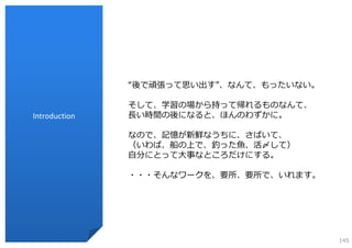 “後で頑張って思い出す”、なんて、もったいない。

               そして、学習の場から持って帰れるものなんて、
Introduction   ⻑い時間の後になると、ほんのわずかに。

               なので、記憶が新鮮なうちに、さばいて、
               （いわば、船の上で、釣った⿂、活〆して）
               ⾃分にとって⼤事なところだけにする。

               ・・・そんなワークを、要所、要所で、いれます。




                                          145
 