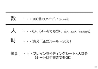 ━━━━━━━━━━━━━━━━━
 数 ・・・108個のアイデア    （6⼈の場合）


━━━━━━━━━━━━━━━━━
 ⼈ ・・・6⼈（４〜8でもOK。60⼈、200⼈、でも実施可）
 時     ・・・18分（正式ルール＝30分）


  道具   ・・・ブレインライティングシート×⼈数分
          （シートは⼿書きでもOK）

                                   180
 