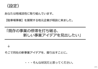 （設定）
あなたは地域活性に取り組んでいます。

【駐⾞場事業】を展開する地元企業が相談に来ました。

━━━━━━━━━━━━━━━━━━━━━━━━━━━━━
「既存の事業の停滞を打ち破る、
     新しい事業アイデアを⾒出したい」
━━━━━━━━━━━━━━━━━━━━━━━━━━━━━

↓

そこで同社の新事業アイデアを、掘り出すことに。


       ・・・そんな状況だと思ってください。
                                205
 