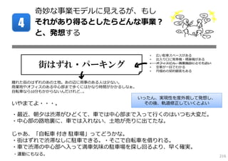 奇妙な事業モデルに⾒えるが、もし
 4    それがあり得るとしたらどんな事業？
      と、発想する

                                      •   広い駐⾞スペースがある
                                      •   出⼊り⼝に発券機・精算機がある

       街はずれ・パーキング                     •
                                      •
                                          オフィスビル、商業施設にとても近い
                                          空⾞が⼀⽬でわかる
                                      •   ⽉極めの契約顧客もある


離れた街のはずれのあの⼟地。あの辺に⽤事のある⼈は少ない。
商業地やオフィスのある中⼼部まで歩くにはかなり時間がかかるしなぁ。
⾃転⾞なら10分もかからないんだけれど…。
                                    いったん、実現性を度外視して発想し、
いやまてよ・・・。                            その後、軌道修正していくとよい

・最近、朝⼣は渋滞がひどくて、⾞では中⼼部まで⼊って⾏くのはいつも⼤変だ。
・中⼼部の路地裏に、⾞では⼊れない、⼟地が売りに出てたな。

じゃあ、「⾃転⾞ 付き 駐⾞場」ってどうかな。
・街はずれで渋滞なしに駐⾞できる。・そこで⾃転⾞を借りれる。
・⾞で渋滞の中⼼部へ⼊って満⾞気味の駐⾞場を探し回るより、早く確実。
・運動にもなる。                                                      216
 