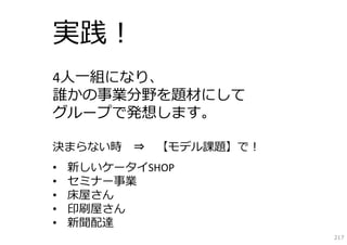 実践！
4⼈⼀組になり、
誰かの事業分野を題材にして
グループで発想します。

決まらない時 ⇒ 【モデル課題】で！
•   新しいケータイSHOP
•   セミナー事業
•   床屋さん
•   印刷屋さん
•   新聞配達
                     217
 