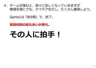 ４．ゲームが進むと、徐々に苦しくなっていきますが
  無理⽮理にでも、アイデアをだし、たくさん獲得しよう。

 Game1は「8分間」で、終了。

 獲得枚数の最も多いが勝ち。


 その⼈に拍⼿！


                               29
 