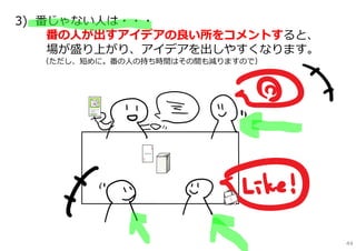3) 番じゃない⼈は・・・
    番の⼈が出すアイデアの良い所をコメントすると、
    場が盛り上がり、アイデアを出しやすくなります。
  （ただし、短めに。番の⼈の持ち時間はその間も減りますので）




                                  44
 