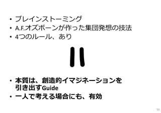 • ブレインストーミング
• A.F.オズボーンが作った集団発想の技法
• 4つのルール、あり




• 本質は、創造的イマジネーションを
  引き出すGuide
• ⼀⼈で考える場合にも、有効
                         50
 