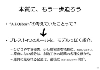 本質に、もう⼀歩迫ろう

• “A.F.Osborn”の考えていたことって？


• ブレスト4つのルールを、モデルっぽく紹介。

 – 分かりやすさ優先、少し厳密さを犠牲に。お許しください。
 – 原典にない部分は、創造⼯学の範疇の各種⽂献から。
 – 原典に⾒られる記述は、最後に（すごく細かい⽂字で）紹介。

                                  55
 