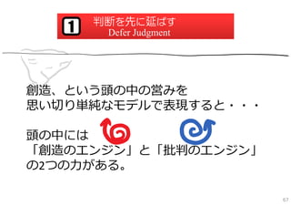 判断を先に延ばす
   1    Defer Judgment




創造、という頭の中の営みを
思い切り単純なモデルで表現すると・・・

頭の中には
「創造のエンジン」と「批判のエンジン」
の2つの⼒がある。

                         67
 