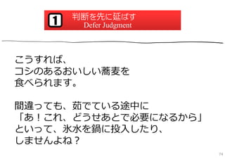 判断を先に延ばす
   1    Defer Judgment



こうすれば、
コシのあるおいしい蕎⻨を
⾷べられます。

間違っても、茹でている途中に
「あ！これ、どうせあとで必要になるから」
といって、氷⽔を鍋に投⼊したり、
しませんよね？
                         74
 