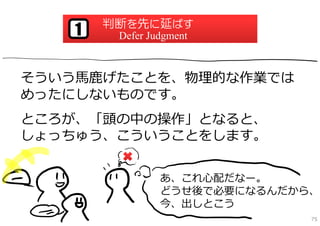 判断を先に延ばす
   1    Defer Judgment



そういう⾺⿅げたことを、物理的な作業では
めったにしないものです。
ところが、「頭の中の操作」となると、
しょっちゅう、こういうことをします。


                あ、これ⼼配だなー。
                どうせ後で必要になるんだから、
                今、出しとこう
                              75
 