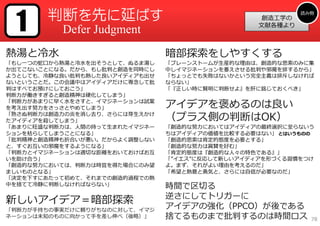 1     判断を先に延ばす                                           読み物
                                                  創造⼯学の
                                                 ⽂献各種より
          Defer Judgment
熱湯と冷⽔                          暗部探索をしやすくする
「もし⼀つの蛇⼝から熱湯と冷⽔を出そうとして、ぬるま湯し   「ブレーンストームが⽣産的な理由は、創造的な思索のみに集
か出てこないことになる。だから、もし批判と創造を同時にし   中しイマジネーションを萎えさせる批判や邪魔を排するから」
ようとしても、冷静な良い批判も熱した良いアイディアも出せ   「ちょっとでも失敗はないかという完全主義は排斥しなければ
ないということだ。この会議中はアイディアだけに専念して批   ならない」
判はすべてお預けにしておこう」                「『正しい時に賢明に判断せよ』を肝に銘じておくべき」
判断⼒が働きすぎると創造精神は硬化してしまう」
「判断⼒があまりに早く⽔をさすと、イマジネーションは試案
を考え出す努⼒をさっさとやめてしまう」            アイデアを褒めるのは良い
「熟さぬ判断⼒は創造⼒の炎を消し去り、さらには芽⽣えかけ
たアイディアを殺してしまう」                 （プラス側の判断はOK）
「あまりに旺盛な判断⼒は、⼈間の持って⽣まれたイマジネー   「創造的な努⼒においてはアイディアの最終選択に⾄らないう
ションを枯らしてしまうことになる」              ちはアイディアの価値を⽐較する必要はない」 とはいうものの
「批判精神と創造精神も折合いが悪い。だからよく調整しない   「創造的思索は肯定的態度を必要とする」
と、すぐお互いの邪魔をするようになる」            「創造的な努⼒は賞賛を好む」
「判断⼒とイマジネーションは適切な距離をおいておけばお互   「肯定的態度は『創造的な⼈々の特⾊である』」
いを助け合う」                        「”イエス”に反応して新しいアイディアを形づくる習慣をつけ
「創造的な努⼒においては、判断⼒は時宜を得た場合にのみ望   よ。まず、それがよい理由を考えるのだ」
ましいものとなる」                      「希望と熱意と勇気と、さらには⾃信が必要なのだ」
「決定を下すにあたって初めて、それまでの創造的過程での熱
中を捨てて冷静に判断しなければならない」           時間で区切る
                               逆さにしてトリガーに
新しいアイデア＝暗部探索
「判断⼒が⼿持ちの事実だけに頼りがちなのに対して、イマジ
                               アイデアの強化（PPCO）が後である
ネーションは未知のものに向かって⼿を差し伸べ（後略）」    捨てるものまで批判するのは時間ロス            78
 
