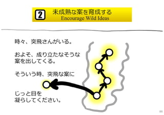 未成熟な案を育成する
    2    Encourage Wild Ideas



時々、突⾶さんがいる。

およそ、成り⽴たなそうな
案を出してくる。

そういう時、突⾶な案に


じっと⽬を
凝らしてください。
                                88
 