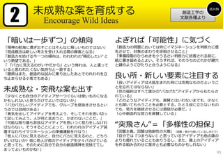 2      未成熟な案を育成する                                            読み物
                                                      創造⼯学の
                                                     ⽂献各種より
           Encourage Wild Ideas

「暗いは⼀歩ずつ」の傾向                     よぎれば「可能性」に気づく
「精神の航海に漕ぎ出すことはそんなに易しいものではない」     「創造⼒の問題においては特にイマジネーションを判断⼒に優
「既成概念は新しい考えを受け⼊れる際の障害となる」        先させて、対象のまわりを徘徊させること」
「創造⼒を妨げる今⼀つの傾向は、われわれの”順応したい” と   「準備段階のひらめきを⼩うるさい判断⼒に妨害される前に、
いう熱望である。」                        紙に書き留めるとよい。そうすれば、そのうちのどれかが鍵⽳
「 『パカに⾒えるのがいやだから』という怖れは、⼈と違って    と鍵のようにぴたりと合うようになる」
いると思われたくない気持ちと⼀致する」
「臆病はまた、創造的な試みに乗り出したあとでわれわれを⽴
ち⽌まらせる⼩⻤でもある」                    良い所・新しい要素に注⽬する
                                 「良いアイディアは⼤抵⽣まれた時には突⾶なものだというこ

未成熟な・突⾶な案も出す                     とを忘れてはならない」
                                 「世の福利はすべて誰かの”バカげた”アイディアからもたらさ
「少なくとも⾃分のアイディアが⼀つぐらいは使いものになる     れている」
かもしれないと思うだけでよいではないか」             「どのようなアイディアも、賞賛とはいわないまでも、少なく
「バカバカしいアイディアでも、グループを息抜きさせるとい     とも聞いてもらうことを必要とする。たとえ役に⽴たないもの
う点では効⽤がある」                       でも、努⼒を継続させるには激励が必要だ。」
「勇気を出してアイディアを考えよう、そしてそれを思い切っ     「⼼中創造的な努⼒を賞賛している」
て試してみよう。⼈が何と⾔おうと、かまわないことだ。」
「可能な限り最も奔放なアイディアを思いつく努⼒をしなけれ
ばならない。そうすることによって、われわれのアイディア装     “突⾶さん”＝「多様性の担保」
置すなわちイマジネーションの準備運動を⾏なう」          「因襲主義。因襲は独創性の⼤敵」（因襲：昔から続いているしきたり）
「他⼈にバカに⾒えるのと、⾃分にバカに⾒えるのと、どちら     「⾃分では『つまらない』と思っているアイディアも他の誰の
がいけないか? 仮に他⼈が君のアイディアを少々バカげている    よりも優れていることもありうるし、また、最上のアイディア
と思っても、そのために⾃分で⾃分の創造精神を⾒捨ててし      を作る組み合わせに是⾮とも必要なものかもしれない」
まってよいものかね? 」
                                                                 95
 