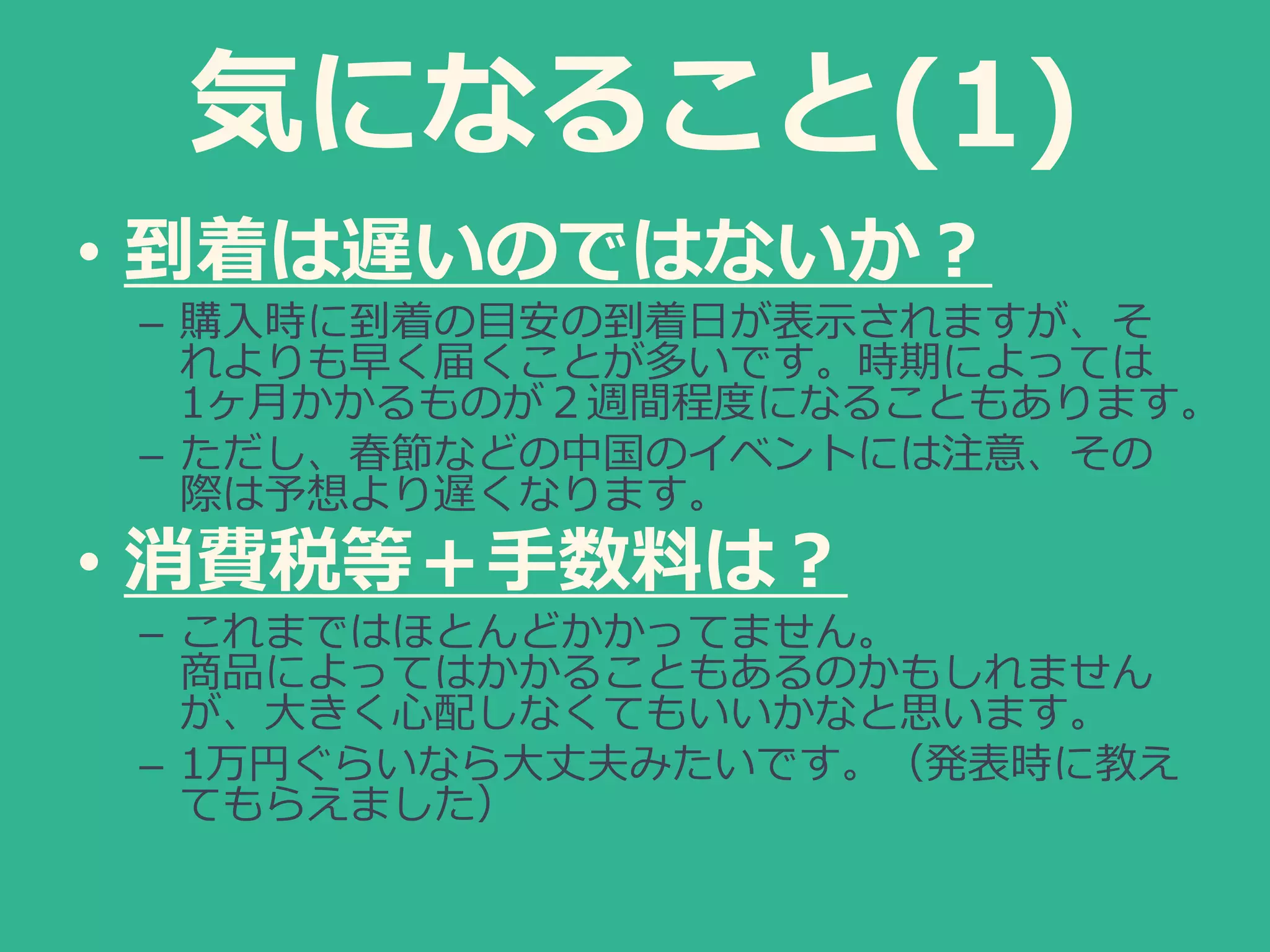 気になること(1)
• 到着は遅いのではないか？
– 購入時に到着の目安の到着日が表示されますが、そ
れよりも早く届くことが多いです。時期によっては
1ヶ月かかるものが２週間程度になることもあります。
– ただし、春節などの中国のイベントには注意、その
際は予想より遅くなります。
• 消費税等＋手数料は？
– これまではほとんどかかってません。
商品によってはかかることもあるのかもしれません
が、大きく心配しなくてもいいかなと思います。
– 1万円ぐらいなら大丈夫みたいです。（発表時に教え
てもらえました）
 
