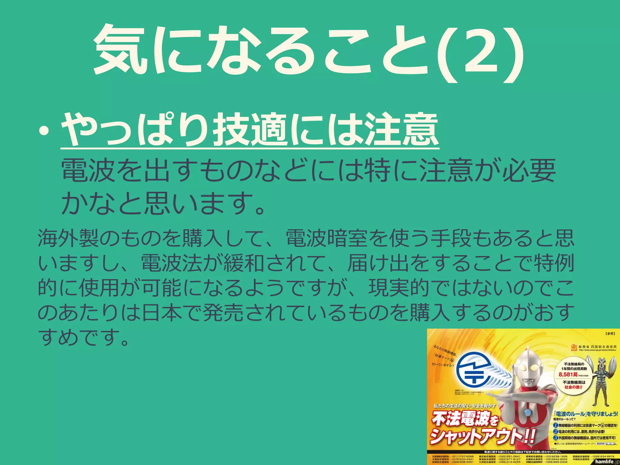 気になること(2)
• やっぱり技適には注意
電波を出すものなどには特に注意が必要
かなと思います。
海外製のものを購入して、電波暗室を使う手段もあると思
いますし、電波法が緩和されて、届け出をすることで特例
的に使用が可能になるようですが、現実的ではないのでこ
のあたりは日本で発売されているものを購入するのがおす
すめです。
 